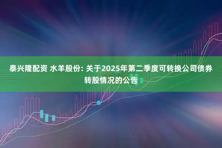 泰兴隆配资 水羊股份: 关于2025年第二季度可转换公司债券转股情况的公告