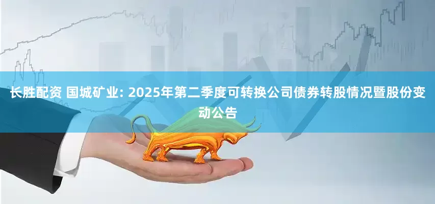 长胜配资 国城矿业: 2025年第二季度可转换公司债券转股情况暨股份变动公告