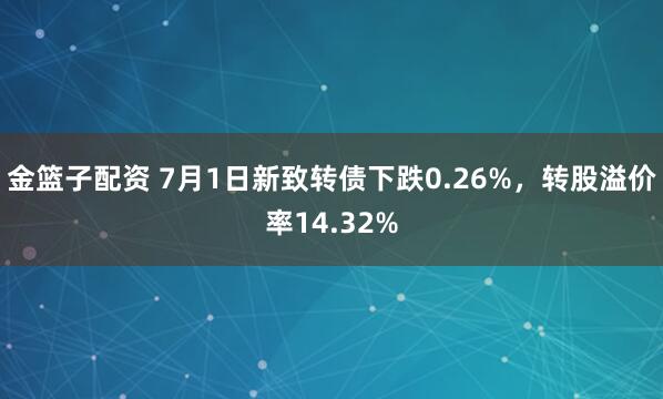 金篮子配资 7月1日新致转债下跌0.26%，转股溢价率14.32%