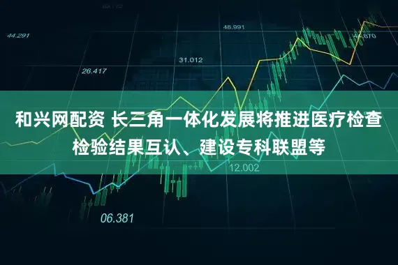 和兴网配资 长三角一体化发展将推进医疗检查检验结果互认、建设专科联盟等