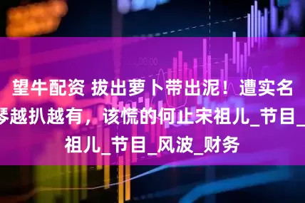 望牛配资 拔出萝卜带出泥！遭实名举报李雪琴越扒越有，该慌的何止宋祖儿_节目_风波_财务