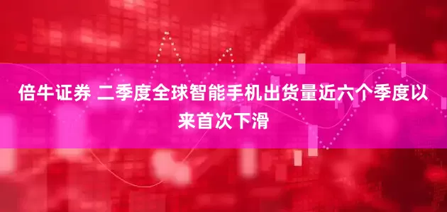 倍牛证券 二季度全球智能手机出货量近六个季度以来首次下滑