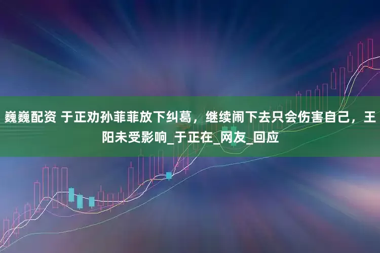 巍巍配资 于正劝孙菲菲放下纠葛，继续闹下去只会伤害自己，王阳未受影响_于正在_网友_回应