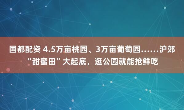 国都配资 4.5万亩桃园、3万亩葡萄园……沪郊“甜蜜田”大起底，逛公园就能抢鲜吃