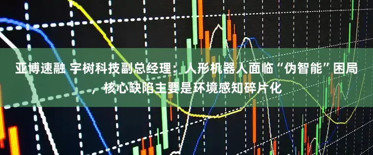 亚博速融 宇树科技副总经理：人形机器人面临“伪智能”困局，核心缺陷主要是环境感知碎片化