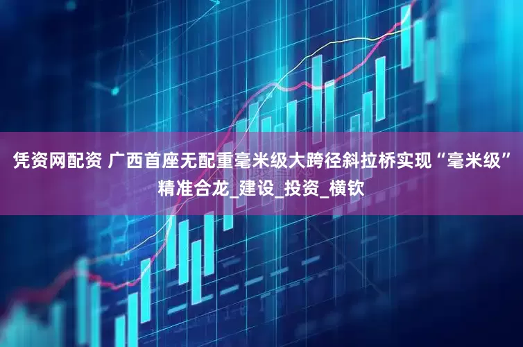 凭资网配资 广西首座无配重毫米级大跨径斜拉桥实现“毫米级”精准合龙_建设_投资_横钦