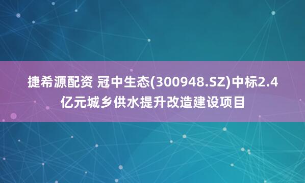 捷希源配资 冠中生态(300948.SZ)中标2.4亿元城乡供水提升改造建设项目