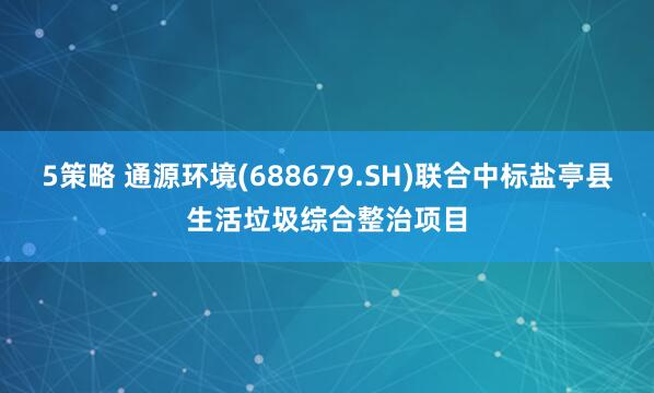 5策略 通源环境(688679.SH)联合中标盐亭县生活垃圾综合整治项目