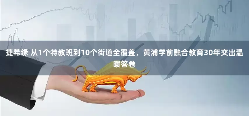捷希缘 从1个特教班到10个街道全覆盖，黄浦学前融合教育30年交出温暖答卷