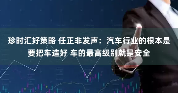 珍时汇好策略 任正非发声：汽车行业的根本是要把车造好 车的最高级别就是安全