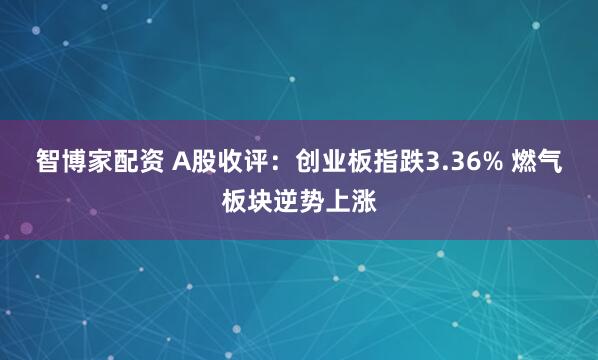 智博家配资 A股收评：创业板指跌3.36% 燃气板块逆势上涨