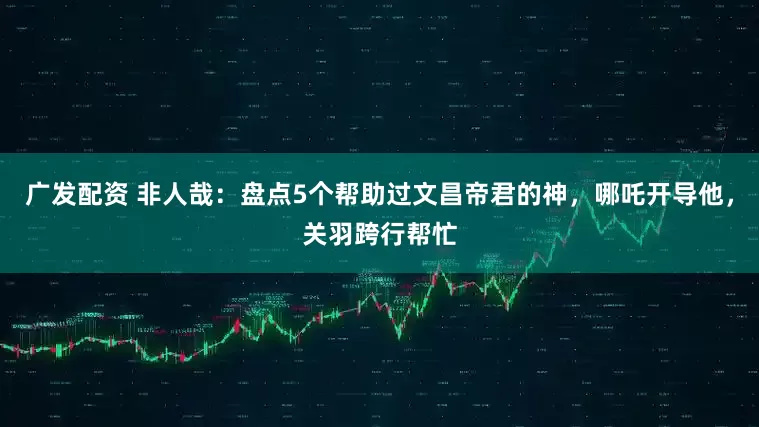 广发配资 非人哉：盘点5个帮助过文昌帝君的神，哪吒开导他，关羽跨行帮忙
