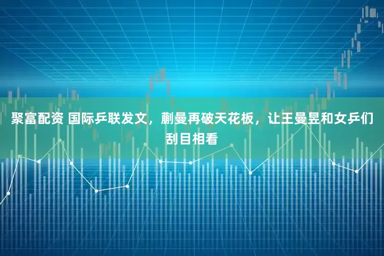 聚富配资 国际乒联发文，蒯曼再破天花板，让王曼昱和女乒们刮目相看