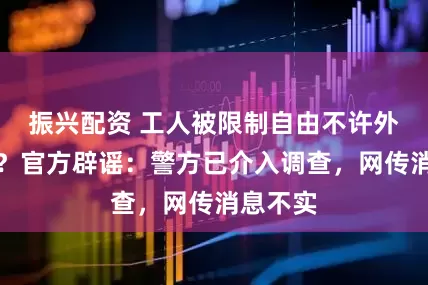 振兴配资 工人被限制自由不许外出吃饭？官方辟谣：警方已介入调查，网传消息不实