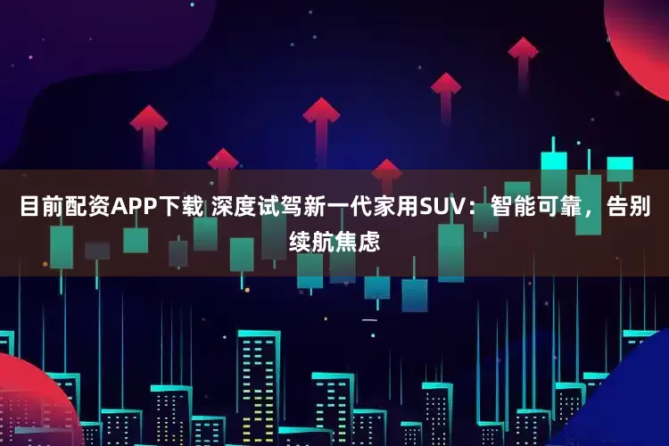 目前配资APP下载 深度试驾新一代家用SUV：智能可靠，告别续航焦虑