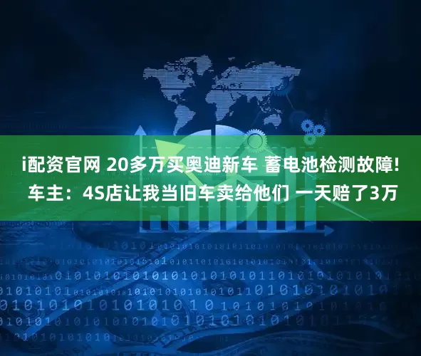 i配资官网 20多万买奥迪新车 蓄电池检测故障! 车主：4S店让我当旧车卖给他们 一天赔了3万