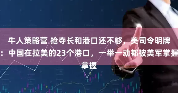 牛人策略营 抢夺长和港口还不够，美司令明牌：中国在拉美的23个港口，一举一动都被美军掌握