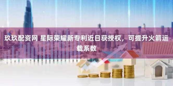 玖玖配资网 星际荣耀新专利近日获授权，可提升火箭运载系数